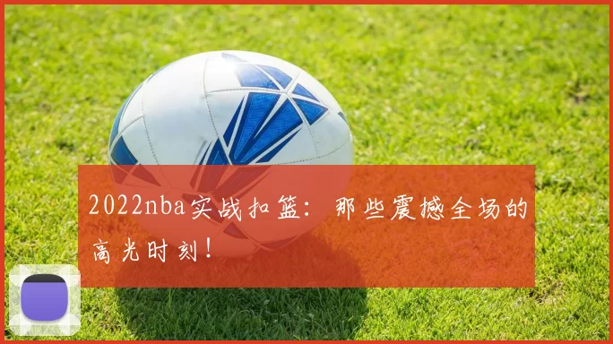 2022nba实战扣篮:那些震撼全场的高光时刻!