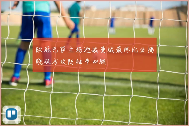 欧冠巴萨主场迎战曼城最终比分揭晓双方攻防细节回顾