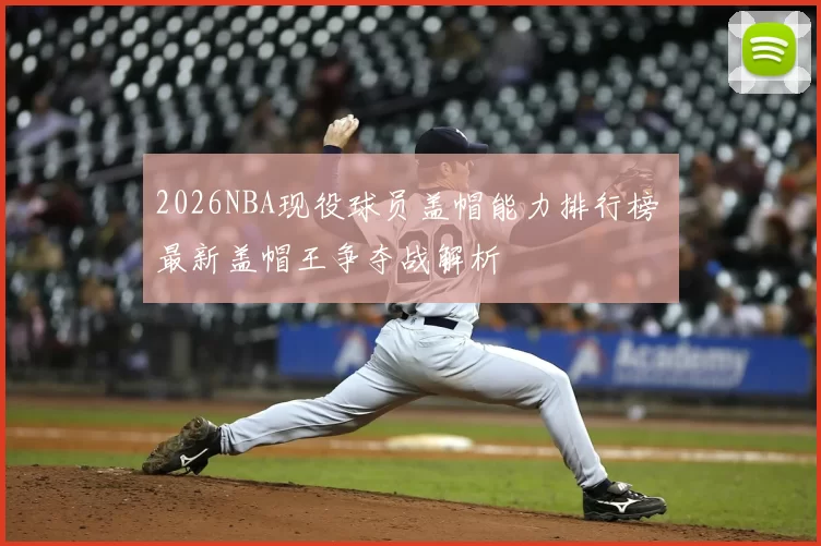 2026NBA现役球员盖帽能力排行榜 最新盖帽王争夺战解析