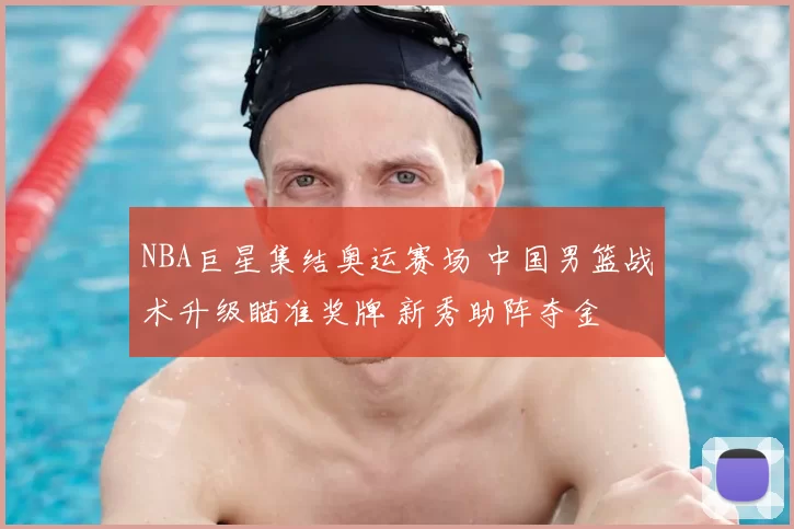 NBA巨星集结奥运赛场 中国男篮战术升级瞄准奖牌 新秀助阵夺金