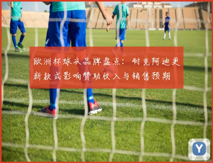 欧洲杯球衣品牌盘点：耐克阿迪更新款式影响赞助收入与销售预期