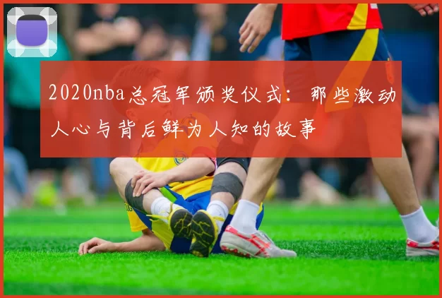 2020nba总冠军颁奖仪式：那些激动人心与背后鲜为人知的故事