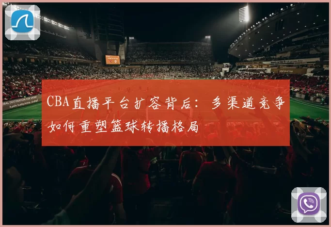 CBA直播平台扩容背后：多渠道竞争如何重塑篮球转播格局