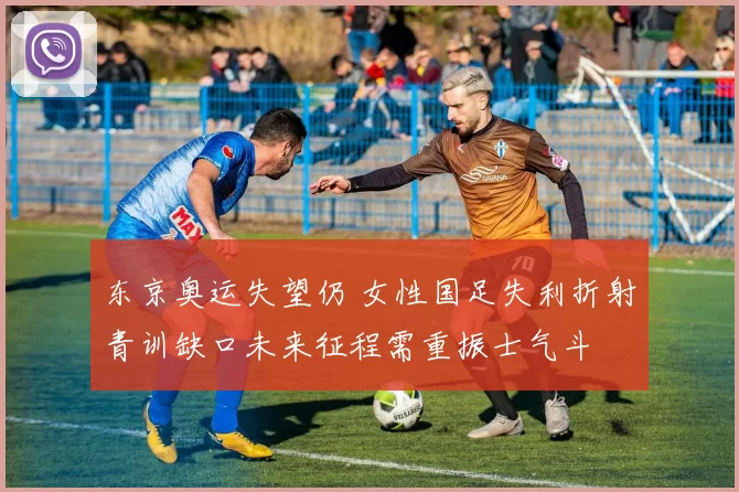 东京奥运失望仍 女性国足失利折射青训缺口未来征程需重振士气斗