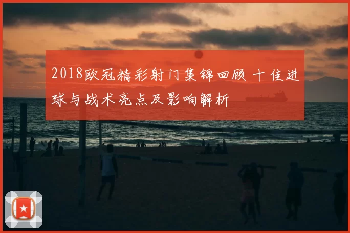 2018欧冠精彩射门集锦回顾 十佳进球与战术亮点及影响解析