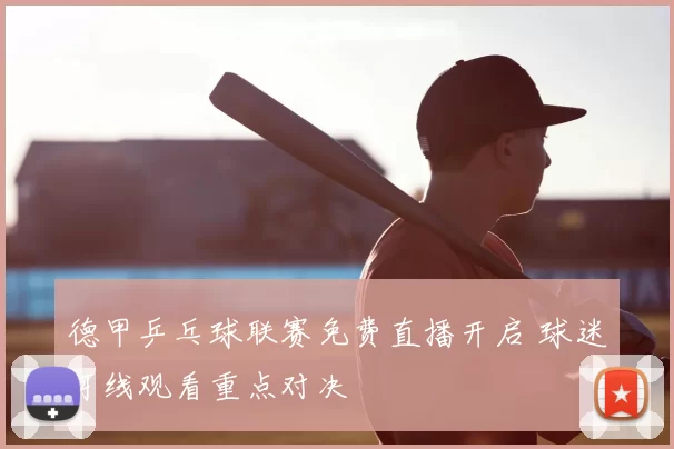 德甲乒乓球联赛免费直播开启 球迷可线观看重点对决